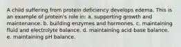 A child suffering from protein deficiency develops edema. This is an example of protein's role in:​ a. ​supporting growth and maintenance. b. ​building enzymes and hormones. c. ​maintaining fluid and electrolyte balance. d. ​maintaining acid-base balance. e. ​maintaining pH balance.