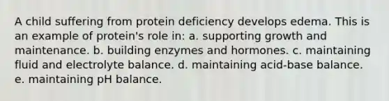 A child suffering from protein deficiency develops edema. This is an example of protein's role in:​ a. ​supporting growth and maintenance. b. ​building enzymes and hormones. c. ​maintaining fluid and electrolyte balance. d. ​maintaining acid-base balance. e. ​maintaining pH balance.