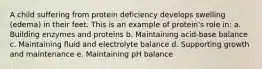 A child suffering from protein deficiency develops swelling (edema) in their feet. This is an example of protein's role in: a. Building enzymes and proteins b. Maintaining acid-base balance c. Maintaining fluid and electrolyte balance d. Supporting growth and maintenance e. Maintaining pH balance