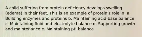 A child suffering from protein deficiency develops swelling (edema) in their feet. This is an example of protein's role in: a. Building enzymes and proteins b. Maintaining acid-base balance c. Maintaining fluid and electrolyte balance d. Supporting growth and maintenance e. Maintaining pH balance