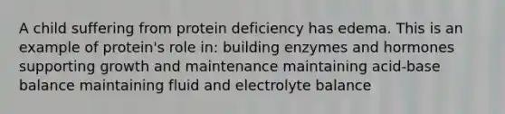 A child suffering from protein deficiency has edema. This is an example of protein's role in: building enzymes and hormones supporting growth and maintenance maintaining acid-base balance maintaining fluid and electrolyte balance