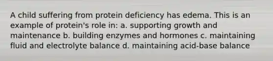 A child suffering from protein deficiency has edema. This is an example of protein's role in: a. supporting growth and maintenance b. building enzymes and hormones c. maintaining fluid and electrolyte balance d. maintaining acid-base balance