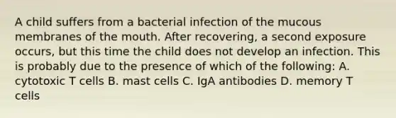 A child suffers from a bacterial infection of the mucous membranes of the mouth. After recovering, a second exposure occurs, but this time the child does not develop an infection. This is probably due to the presence of which of the following: A. cytotoxic T cells B. mast cells C. IgA antibodies D. memory T cells