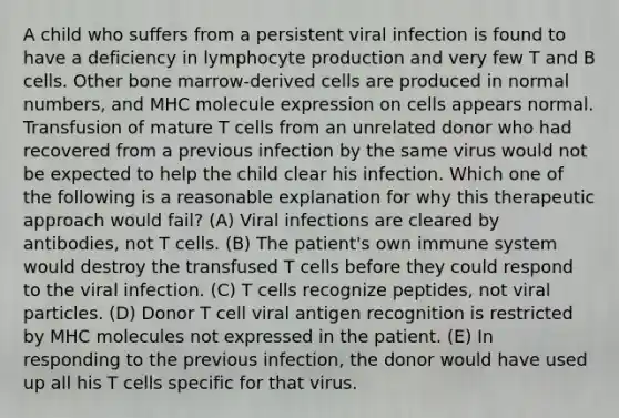 A child who suffers from a persistent viral infection is found to have a deficiency in lymphocyte production and very few T and B cells. Other bone marrow-derived cells are produced in normal numbers, and MHC molecule expression on cells appears normal. Transfusion of mature T cells from an unrelated donor who had recovered from a previous infection by the same virus would not be expected to help the child clear his infection. Which one of the following is a reasonable explanation for why this therapeutic approach would fail? (A) Viral infections are cleared by antibodies, not T cells. (B) The patient's own immune system would destroy the transfused T cells before they could respond to the viral infection. (C) T cells recognize peptides, not viral particles. (D) Donor T cell viral antigen recognition is restricted by MHC molecules not expressed in the patient. (E) In responding to the previous infection, the donor would have used up all his T cells specific for that virus.