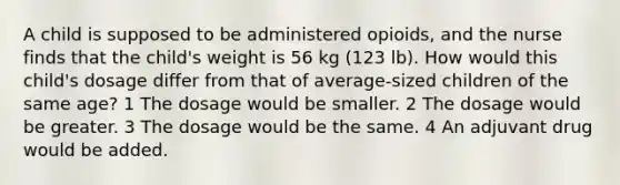 A child is supposed to be administered opioids, and the nurse finds that the child's weight is 56 kg (123 lb). How would this child's dosage differ from that of average-sized children of the same age? 1 The dosage would be smaller. 2 The dosage would be greater. 3 The dosage would be the same. 4 An adjuvant drug would be added.