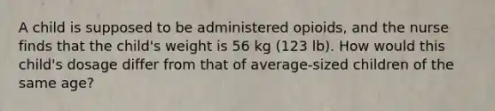 A child is supposed to be administered opioids, and the nurse finds that the child's weight is 56 kg (123 lb). How would this child's dosage differ from that of average-sized children of the same age?