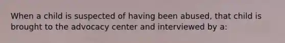 When a child is suspected of having been abused, that child is brought to the advocacy center and interviewed by a: