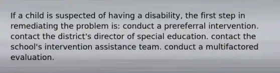 If a child is suspected of having a disability, the first step in remediating the problem is: conduct a prereferral intervention. contact the district's director of special education. contact the school's intervention assistance team. conduct a multifactored evaluation.