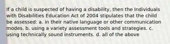 If a child is suspected of having a disability, then the Individuals with Disabilities Education Act of 2004 stipulates that the child be assessed: a. in their native language or other communication modes. b. using a variety assessment tools and strategies. c. using technically sound instruments. d. all of the above