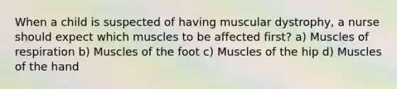 When a child is suspected of having muscular dystrophy, a nurse should expect which muscles to be affected first? a) Muscles of respiration b) Muscles of the foot c) Muscles of the hip d) Muscles of the hand