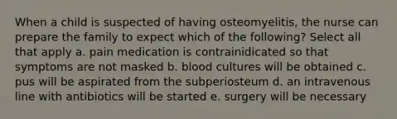 When a child is suspected of having osteomyelitis, the nurse can prepare the family to expect which of the following? Select all that apply a. pain medication is contrainidicated so that symptoms are not masked b. blood cultures will be obtained c. pus will be aspirated from the subperiosteum d. an intravenous line with antibiotics will be started e. surgery will be necessary