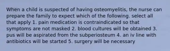 When a child is suspected of having osteomyelitis, the nurse can prepare the family to expect which of the following. select all that apply 1. pain medication is contraindicated so that symptoms are not masked 2. blood cultures will be obtained 3. pus will be aspirated from the subperiosteum 4. an iv line with antibiotics will be started 5. surgery will be necessary