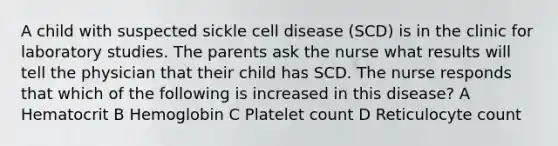 A child with suspected sickle cell disease (SCD) is in the clinic for laboratory studies. The parents ask the nurse what results will tell the physician that their child has SCD. The nurse responds that which of the following is increased in this disease? A Hematocrit B Hemoglobin C Platelet count D Reticulocyte count