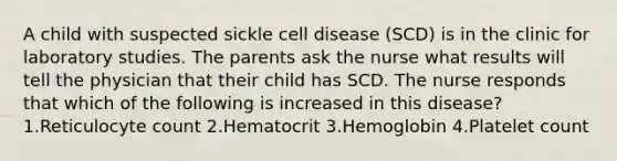 A child with suspected sickle cell disease (SCD) is in the clinic for laboratory studies. The parents ask the nurse what results will tell the physician that their child has SCD. The nurse responds that which of the following is increased in this disease? 1.Reticulocyte count 2.Hematocrit 3.Hemoglobin 4.Platelet count