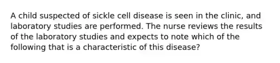 A child suspected of sickle cell disease is seen in the clinic, and laboratory studies are performed. The nurse reviews the results of the laboratory studies and expects to note which of the following that is a characteristic of this disease?