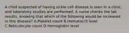 A child suspected of having sickle cell disease is seen in a clinic, and laboratory studies are performed. A nurse checks the lab results, knowing that which of the following would be increased in this disease? A.Platelet count B.Hematocrit level C.Reticulocyte count D.Hemoglobin level