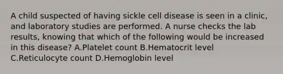 A child suspected of having sickle cell disease is seen in a clinic, and laboratory studies are performed. A nurse checks the lab results, knowing that which of the following would be increased in this disease? A.Platelet count B.Hematocrit level C.Reticulocyte count D.Hemoglobin level