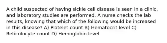 A child suspected of having sickle cell disease is seen in a clinic, and laboratory studies are performed. A nurse checks the lab results, knowing that which of the following would be increased in this disease? A) Platelet count B) Hematocrit level C) Reticulocyte count D) Hemoglobin level