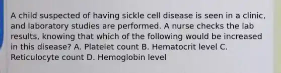 A child suspected of having sickle cell disease is seen in a clinic, and laboratory studies are performed. A nurse checks the lab results, knowing that which of the following would be increased in this disease? A. Platelet count B. Hematocrit level C. Reticulocyte count D. Hemoglobin level