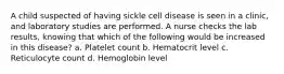 A child suspected of having sickle cell disease is seen in a clinic, and laboratory studies are performed. A nurse checks the lab results, knowing that which of the following would be increased in this disease? a. Platelet count b. Hematocrit level c. Reticulocyte count d. Hemoglobin level