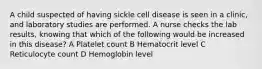 A child suspected of having sickle cell disease is seen in a clinic, and laboratory studies are performed. A nurse checks the lab results, knowing that which of the following would be increased in this disease? A Platelet count B Hematocrit level C Reticulocyte count D Hemoglobin level