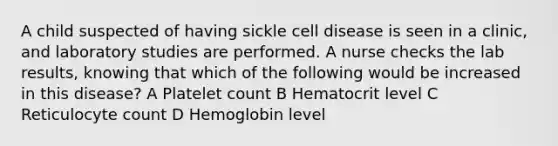 A child suspected of having sickle cell disease is seen in a clinic, and laboratory studies are performed. A nurse checks the lab results, knowing that which of the following would be increased in this disease? A Platelet count B Hematocrit level C Reticulocyte count D Hemoglobin level