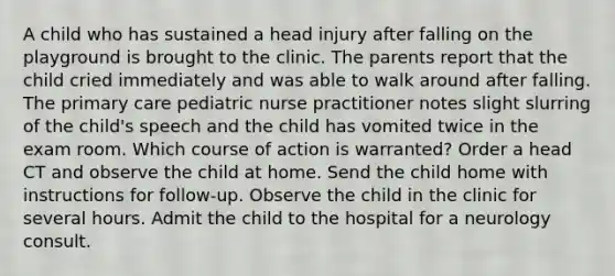 A child who has sustained a head injury after falling on the playground is brought to the clinic. The parents report that the child cried immediately and was able to walk around after falling. The primary care pediatric nurse practitioner notes slight slurring of the child's speech and the child has vomited twice in the exam room. Which course of action is warranted? Order a head CT and observe the child at home. Send the child home with instructions for follow-up. Observe the child in the clinic for several hours. Admit the child to the hospital for a neurology consult.