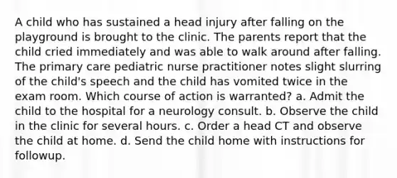 A child who has sustained a head injury after falling on the playground is brought to the clinic. The parents report that the child cried immediately and was able to walk around after falling. The primary care pediatric nurse practitioner notes slight slurring of the child's speech and the child has vomited twice in the exam room. Which course of action is warranted? a. Admit the child to the hospital for a neurology consult. b. Observe the child in the clinic for several hours. c. Order a head CT and observe the child at home. d. Send the child home with instructions for followup.