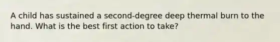 A child has sustained a second-degree deep thermal burn to the hand. What is the best first action to take?