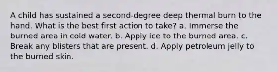 A child has sustained a second-degree deep thermal burn to the hand. What is the best first action to take? a. Immerse the burned area in cold water. b. Apply ice to the burned area. c. Break any blisters that are present. d. Apply petroleum jelly to the burned skin.