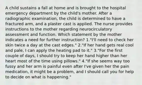 A child sustains a fall at home and is brought to the hospital emergency department by the child's mother. After a radiographic examination, the child is determined to have a fractured arm, and a plaster cast is applied. The nurse provides instructions to the mother regarding neurocirculatory assessment and function. Which statement by the mother indicates a need for further instruction? 1."I'll need to check her skin twice a day at the cast edges." 2."If her hand gets real cool and pale, I can apply the heating pad to it." 3."For the first couple of days, I should try to keep her hand higher than her heart most of the time using pillows." 4."If she seems way too fussy and her arm is painful even after I've given her the pain medication, it might be a problem, and I should call you for help to decide on what is happening."