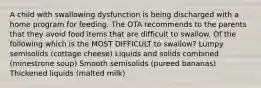 A child with swallowing dysfunction is being discharged with a home program for feeding. The OTA recommends to the parents that they avoid food items that are difficult to swallow. Of the following which is the MOST DIFFICULT to swallow? Lumpy semisolids (cottage cheese) Liquids and solids combined (minestrone soup) Smooth semisolids (pureed bananas) Thickened liquids (malted milk)