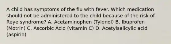 A child has symptoms of the flu with fever. Which medication should not be administered to the child because of the risk of Reye syndrome? A. Acetaminophen (Tylenol) B. Ibuprofen (Motrin) C. Ascorbic Acid (vitamin C) D. Acetylsalicylic acid (aspirin)