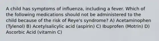 A child has symptoms of influenza, including a fever. Which of the following medications should not be administered to the child because of the risk of Reye's syndrome? A) Acetaminophen (Tylenol) B) Acetylsalicylic acid (aspirin) C) Ibuprofen (Motrin) D) Ascorbic Acid (vitamin C)