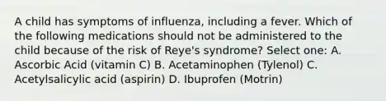 A child has symptoms of influenza, including a fever. Which of the following medications should not be administered to the child because of the risk of Reye's syndrome? Select one: A. Ascorbic Acid (vitamin C) B. Acetaminophen (Tylenol) C. Acetylsalicylic acid (aspirin) D. Ibuprofen (Motrin)