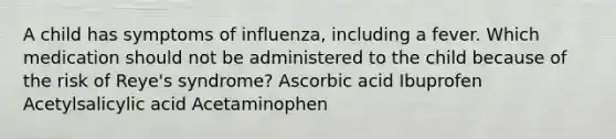 A child has symptoms of influenza, including a fever. Which medication should not be administered to the child because of the risk of Reye's syndrome? Ascorbic acid Ibuprofen Acetylsalicylic acid Acetaminophen