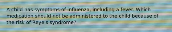 A child has symptoms of influenza, including a fever. Which medication should not be administered to the child because of the risk of Reye's syndrome?