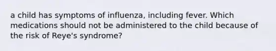 a child has symptoms of influenza, including fever. Which medications should not be administered to the child because of the risk of Reye's syndrome?