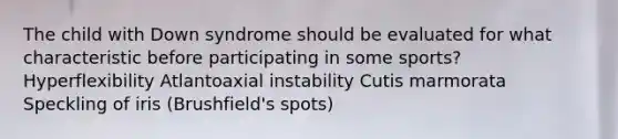 The child with Down syndrome should be evaluated for what characteristic before participating in some sports? Hyperflexibility Atlantoaxial instability Cutis marmorata Speckling of iris (Brushfield's spots)