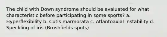 The child with Down syndrome should be evaluated for what characteristic before participating in some sports? a. Hyperflexibility b. Cutis marmorata c. Atlantoaxial instability d. Speckling of iris (Brushfields spots)