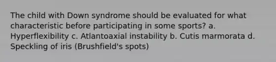 The child with Down syndrome should be evaluated for what characteristic before participating in some sports? a. Hyperflexibility c. Atlantoaxial instability b. Cutis marmorata d. Speckling of iris (Brushfield's spots)