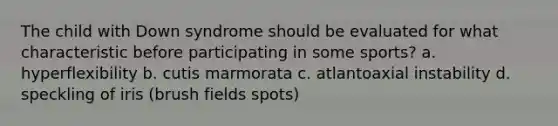 The child with Down syndrome should be evaluated for what characteristic before participating in some sports? a. hyperflexibility b. cutis marmorata c. atlantoaxial instability d. speckling of iris (brush fields spots)