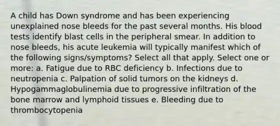 A child has Down syndrome and has been experiencing unexplained nose bleeds for the past several months. His blood tests identify blast cells in the peripheral smear. In addition to nose bleeds, his acute leukemia will typically manifest which of the following signs/symptoms? Select all that apply. Select one or more: a. Fatigue due to RBC deficiency b. Infections due to neutropenia c. Palpation of solid tumors on the kidneys d. Hypogammaglobulinemia due to progressive infiltration of the bone marrow and lymphoid tissues e. Bleeding due to thrombocytopenia