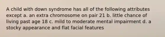 A child with down syndrome has all of the following attributes except a. an extra chromosome on pair 21 b. little chance of living past age 18 c. mild to moderate mental impairment d. a stocky appearance and flat facial features