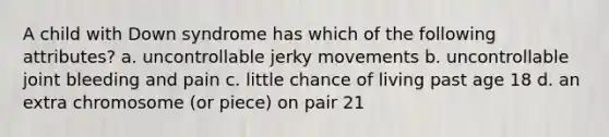 A child with Down syndrome has which of the following attributes? a. uncontrollable jerky movements b. uncontrollable joint bleeding and pain c. little chance of living past age 18 d. an extra chromosome (or piece) on pair 21