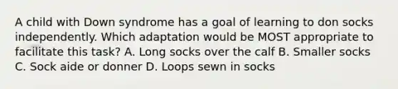 A child with Down syndrome has a goal of learning to don socks independently. Which adaptation would be MOST appropriate to facilitate this task? A. Long socks over the calf B. Smaller socks C. Sock aide or donner D. Loops sewn in socks