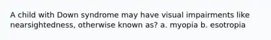 A child with Down syndrome may have visual impairments like nearsightedness, otherwise known as? a. myopia b. esotropia