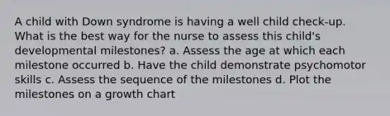 A child with Down syndrome is having a well child check-up. What is the best way for the nurse to assess this child's developmental milestones? a. Assess the age at which each milestone occurred b. Have the child demonstrate psychomotor skills c. Assess the sequence of the milestones d. Plot the milestones on a growth chart