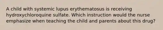 A child with systemic lupus erythematosus is receiving hydroxychloroquine sulfate. Which instruction would the nurse emphasize when teaching the child and parents about this drug?