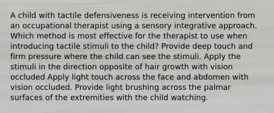 A child with tactile defensiveness is receiving intervention from an occupational therapist using a sensory integrative approach. Which method is most effective for the therapist to use when introducing tactile stimuli to the child? Provide deep touch and firm pressure where the child can see the stimuli. Apply the stimuli in the direction opposite of hair growth with vision occluded Apply light touch across the face and abdomen with vision occluded. Provide light brushing across the palmar surfaces of the extremities with the child watching.